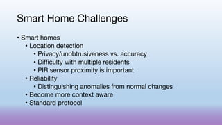 Smart Home Challenges
• Smart homes
• Location detection
• Privacy/unobtrusiveness vs. accuracy
• Difficulty with multiple residents
• PIR sensor proximity is important
• Reliability
• Distinguishing anomalies from normal changes
• Become more context aware
• Standard protocol
 