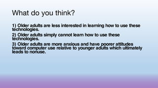 What do you think?
1) Older adults are less interested in learning how to use these
technologies.
2) Older adults simply cannot learn how to use these
technologies.
3) Older adults are more anxious and have poorer attitudes
toward computer use relative to younger adults which ultimately
leads to nonuse.
 