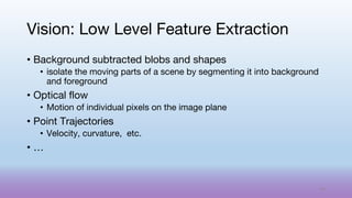 • Background subtracted blobs and shapes
• isolate the moving parts of a scene by segmenting it into background
and foreground
• Optical flow
• Motion of individual pixels on the image plane
• Point Trajectories
• Velocity, curvature, etc.
• …
Vision: Low Level Feature Extraction
44
 