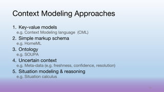 1. Key-value models
e.g. Context Modeling language (CML)
2. Simple markup schema
e.g. HomeML
3. Ontology
e.g. SOUPA
4. Uncertain context
e.g. Meta-data (e.g. freshness, confidence, resolution)
5. Situation modeling & reasoning
e.g. Situation calculus
Context Modeling Approaches
52
 