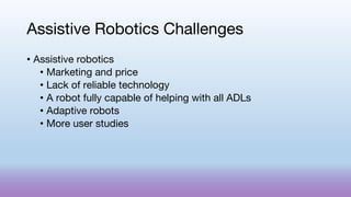Assistive Robotics Challenges
• Assistive robotics
• Marketing and price
• Lack of reliable technology
• A robot fully capable of helping with all ADLs
• Adaptive robots
• More user studies
 