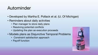• Developed by Martha E. Pollack et al. (U. Of Michigan)
• Reminders about daily activities
• Plan manager to store daily plans
• Resolving potential conflicts
• Updating the plan as execution proceeds
• Models plans as Disjunctive Temporal Problems
• Constraint satisfaction approach
• Payoff function
Autominder
59
 