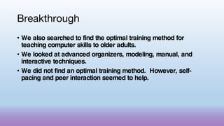 Breakthrough
• We also searched to find the optimal training method for
teaching computer skills to older adults.
• We looked at advanced organizers, modeling, manual, and
interactive techniques.
• We did not find an optimal training method. However, self-
pacing and peer interaction seemed to help.
 