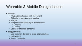 • Issues:
• Physical interference with movement
• Difficulty in removing and placing
• Weight
• Frequency and difficulty of maintenance
• Charging
• Cleaning
• Social and fashion concerns
• Suggestions:
• Use common devices to avoid stigmatization
• Lightweight
• Easy to maintain
Wearable & Mobile Design Issues
68
 