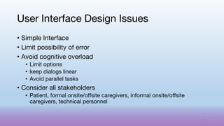 • Simple Interface
• Limit possibility of error
• Avoid cognitive overload
• Limit options
• keep dialogs linear
• Avoid parallel tasks
• Consider all stakeholders
• Patient, formal onsite/offsite caregivers, informal onsite/offsite
caregivers, technical personnel
User Interface Design Issues
69
 