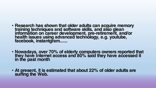 • Research has shown that older adults can acquire memory
training techniques and software skills, and also glean
information on career development, pre-retirement, and/or
health issues using advanced technology, e.g. youtube,
facebook, instantgram......
• Nowadays, over 70% of elderly computers owners reported that
they have Internet access and 80% said they have accessed it
in the past month
• At present, it is estimated that about 22% of older adults are
surfing the Web.
 