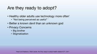 • Healthy older adults use technology more often*
• “Not being perceived as useful” *
• Better a known devil than an unknown god
• Privacy Concerns
• Big brother
• Stigmatization
Are they ready to adopt?
*Heart and Kalderon, Older adults: Are they ready to adopt health-related ICT?, 2011 71
 