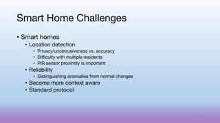 • Smart homes
• Location detection
• Privacy/unobtrusiveness vs. accuracy
• Difficulty with multiple residents
• PIR sensor proximity is important
• Reliability
• Distinguishing anomalies from normal changes
• Become more context aware
• Standard protocol
Smart Home Challenges
72
 