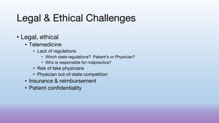 • Legal, ethical
• Telemedicine
• Lack of regulations
• Which state regulations? Patient’s or Physician?
• Who is responsible for malpractice?
• Risk of fake physicians
• Physician out-of-state competition
• Insurance & reimbursement
• Patient confidentiality
Legal & Ethical Challenges
75
 