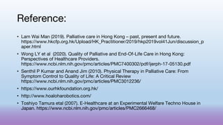 Reference:
• Lam Wai Man (2019). Palliative care in Hong Kong – past, present and future.
https://www.hkcfp.org.hk/Upload/HK_Practitioner/2019/hkp2019vol41Jun/discussion_p
aper.html
• Wong LY et al (2020). Quality of Palliative and End-Of-Life Care in Hong Kong:
Perspectives of Healthcare Providers.
https://www.ncbi.nlm.nih.gov/pmc/articles/PMC7400302/pdf/ijerph-17-05130.pdf
• Senthil P Kumar and Anand Jim (2010). Physical Therapy in Palliative Care: From
Symptom Control to Quality of Life: A Critical Review
https://www.ncbi.nlm.nih.gov/pmc/articles/PMC3012236/
• https://www.ourhkfoundation.org.hk/
• http://www.hoaloharobotics.com/
• Toshiyo Tamura etal (2007). E-Healthcare at an Experimental Welfare Techno House in
Japan. https://www.ncbi.nlm.nih.gov/pmc/articles/PMC2666468/
 