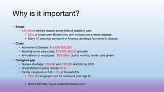Why is it important?
• Scope
• 8.5 million seniors require some form of assistive care
• 80% of those over 65 are living with at least one chronic disease
• Every 69 seconds someone in America develops Alzheimer’s disease
• Costs
• Alzheimer’s Disease: $18,500-$36,000
• Nursing home care costs: $70,000-80,000 annually
• Annual loss to employers: $33 billion due to working family care givers
• Caregiver gap
• Nurses shortage: 120,000 and 159,300 doctors by 2025
• Understaffed nursing homes: 91%
• Family caregivers in US: 31% of households
• 70% of caregivers care for someone over age 50
• Data from http://www.hoaloharobotics.com/
 
