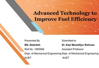 Advanced Technology to
Improve Fuel Efficiency
Presented By
Md. Abdullah
Roll No. 1905506
Dept. of Mechanical Engineering
KUET
Submitted to
Dr. Kazi Mostafijur Rahman
Assistant Professor
Dept. of Mechanical Engineering
KUET
 