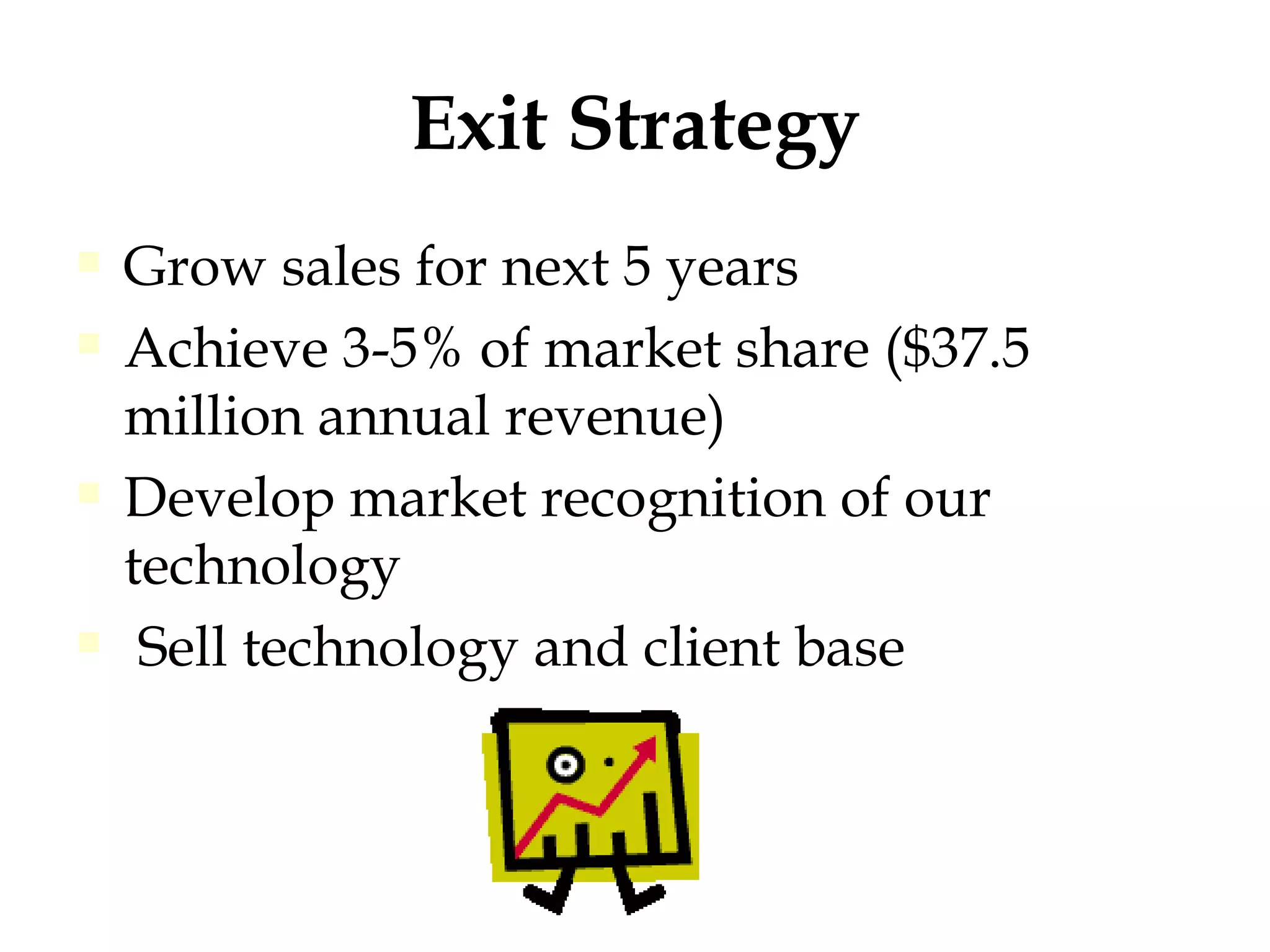 Exit Strategy Grow sales for next 5 years Achieve 3-5% of market share ($37.5 million annual revenue) Develop market recognition of our technology Sell technology and client base 