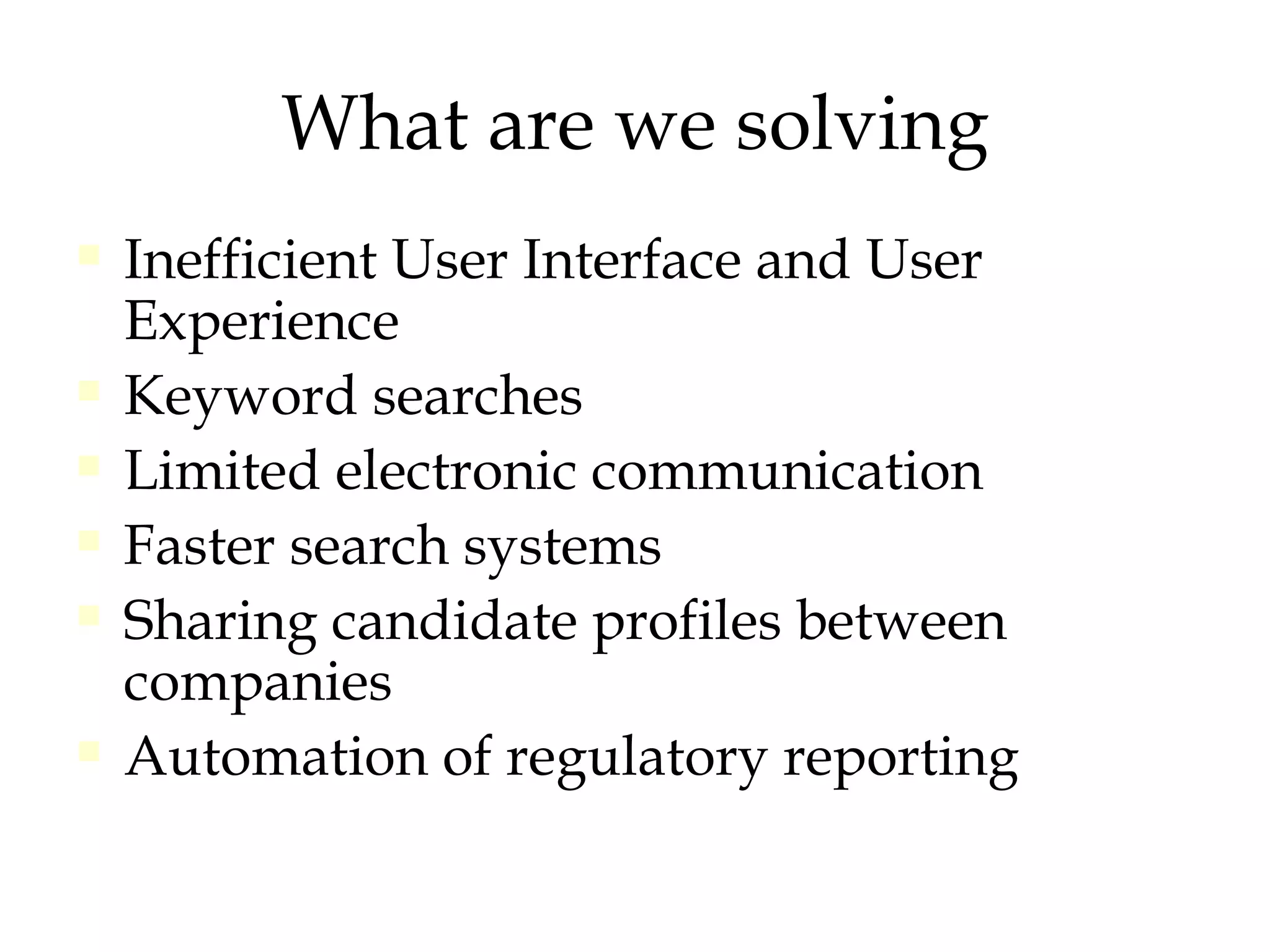 What are we solving Inefficient User Interface and User Experience Keyword searches  Limited electronic communication Faster search systems Sharing candidate profiles between companies Automation of regulatory reporting 