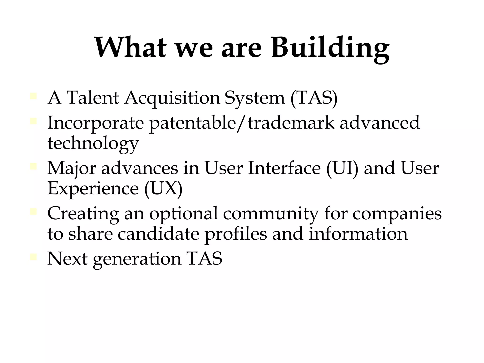 What we are Building A Talent Acquisition System (TAS)  Incorporate patentable/trademark advanced technology Major advances in User Interface (UI) and User Experience (UX)  Creating an optional community for companies to share candidate profiles and information Next generation TAS 