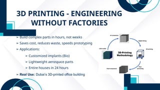 3D PRINTING - ENGINEERING
WITHOUT FACTORIES
➢ Build complex parts in hours, not weeks
➢ Saves cost, reduces waste, speeds prototyping
➢ Applications:
➢ Customized implants (Bio)
➢ Lightweight aerospace parts
➢ Entire houses in 24 hours
➢ Real Use: Dubai’s 3D-printed office building
 