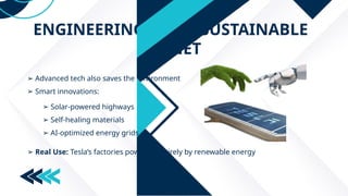 ENGINEERING FOR A SUSTAINABLE
PLANET
➢ Advanced tech also saves the environment
➢ Smart innovations:
➢ Solar-powered highways
➢ Self-healing materials
➢ AI-optimized energy grids
➢ Real Use: Tesla’s factories powered entirely by renewable energy
 
