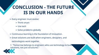 CONCLUSION - THE FUTURE
IS IN OUR HANDS
➢ Every engineer must evolve:
➢ Think smart
➢ Use tech
➢ Solve problems globally
➢ Continuous learning is the foundation of innovation.
➢ Great solutions are built when engineers, designers, and
technologists work together.
🔑 “Tomorrow belongs to engineers who use technology to build
solutions, not just structures.”
 