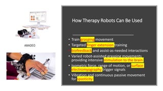 How Therapy Robots Can Be Used
• Train grasping movement
• Targeted finger extension training
• biofeedback and assist‐as‐needed interactions
• Varied robot‐assisted grasping movements
providing intensive stimulation to the brain
• Isometric force, range of motion, or surface
electromyography trigger signals
• Vibration and continuous passive movement
for spasticity
AMADEO
 