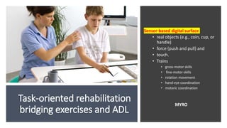 Task-oriented rehabilitation
bridging exercises and ADL
Sensor‐based digital surface
• real objects (e.g., coin, cup, or
handle)
• force (push and pull) and
• touch.
• Trains
• gross-motor skills
• fine-motor-skills
• rotation movement
• hand-eye coordination
• motoric coordination
MYRO
 