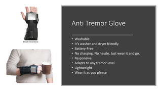 Anti Tremor Glove
• Washable
• It’s washer and dryer friendly
• Battery-Free
• No charging. No hassle. Just wear it and go.
• Responsive
• Adapts to any tremor level
• Lightweight
• Wear it as you please
 