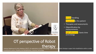 OT perspective of Robot
therapy
• Simple handling
• Adaptable to the patient
• Therapies and assessments
• Objectification by
measurements
• High efficiency - Saves time
and energy
Andrew Stephenson & John Stephens (2017): An exploration of physiotherapists’ experiences of robotic therapy in upper limb rehabilitation within a stroke
rehabilitation centre, Disability and Rehabilitation: Assistive Technology
 