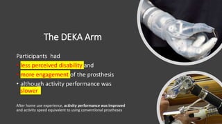The DEKA Arm
Participants had
• less perceived disability and
• more engagement of the prosthesis
• although activity performance was
slower
After home use experience, activity performance was improved
and activity speed equivalent to using conventional prostheses
 