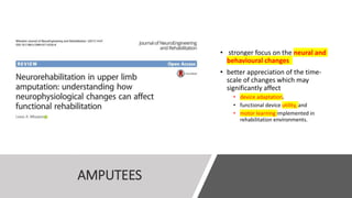 AMPUTEES
• stronger focus on the neural and
behavioural changes
• better appreciation of the time-
scale of changes which may
significantly affect
• device adaptation,
• functional device utility, and
• motor learning implemented in
rehabilitation environments.
 