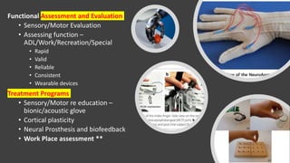 Functional Assessment and Evaluation
• Sensory/Motor Evaluation
• Assessing function –
ADL/Work/Recreation/Special
• Rapid
• Valid
• Reliable
• Consistent
• Wearable devices
Treatment Programs
• Sensory/Motor re education –
bionic/acoustic glove
• Cortical plasticity
• Neural Prosthesis and biofeedback
• Work Place assessment **
 