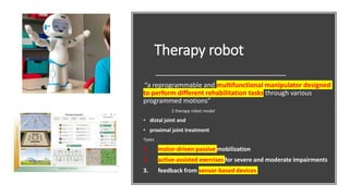 Therapy robot
“a reprogrammable and multifunctional manipulator designed
to perform different rehabilitation tasks through various
programmed motions”
2 therapy robot model
• distal joint and
• proximal joint treatment
Types
1. motor-driven passive mobilization
2. active-assisted exercises for severe and moderate impairments
3. feedback from sensor-based devices
 