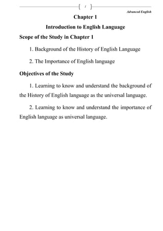 Advanced English
1
Chapter 1
Introduction to English Language
Scope of the Study in Chapter 1
1. Background of the History of English Language
2. The Importance of English language
Objectives of the Study
1. Learning to know and understand the background of
the History of English language as the universal language.
2. Learning to know and understand the importance of
English language as universal language.
 