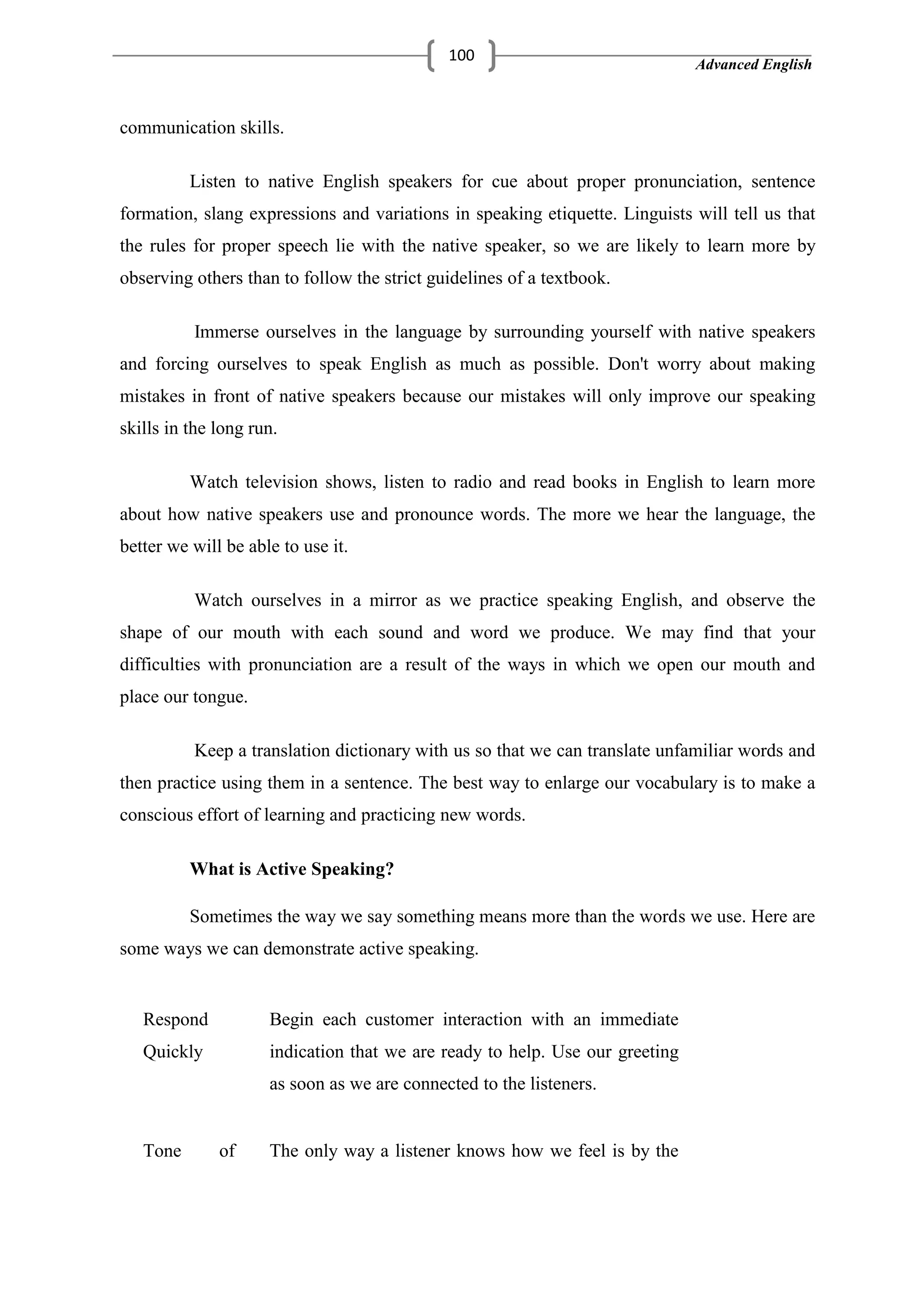 Advanced English
100
communication skills.
Listen to native English speakers for cue about proper pronunciation, sentence
formation, slang expressions and variations in speaking etiquette. Linguists will tell us that
the rules for proper speech lie with the native speaker, so we are likely to learn more by
observing others than to follow the strict guidelines of a textbook.
Immerse ourselves in the language by surrounding yourself with native speakers
and forcing ourselves to speak English as much as possible. Don't worry about making
mistakes in front of native speakers because our mistakes will only improve our speaking
skills in the long run.
Watch television shows, listen to radio and read books in English to learn more
about how native speakers use and pronounce words. The more we hear the language, the
better we will be able to use it.
Watch ourselves in a mirror as we practice speaking English, and observe the
shape of our mouth with each sound and word we produce. We may find that your
difficulties with pronunciation are a result of the ways in which we open our mouth and
place our tongue.
Keep a translation dictionary with us so that we can translate unfamiliar words and
then practice using them in a sentence. The best way to enlarge our vocabulary is to make a
conscious effort of learning and practicing new words.
What is Active Speaking?
Sometimes the way we say something means more than the words we use. Here are
some ways we can demonstrate active speaking.
Respond
Quickly
Begin each customer interaction with an immediate
indication that we are ready to help. Use our greeting
as soon as we are connected to the listeners.
Tone of The only way a listener knows how we feel is by the
 
