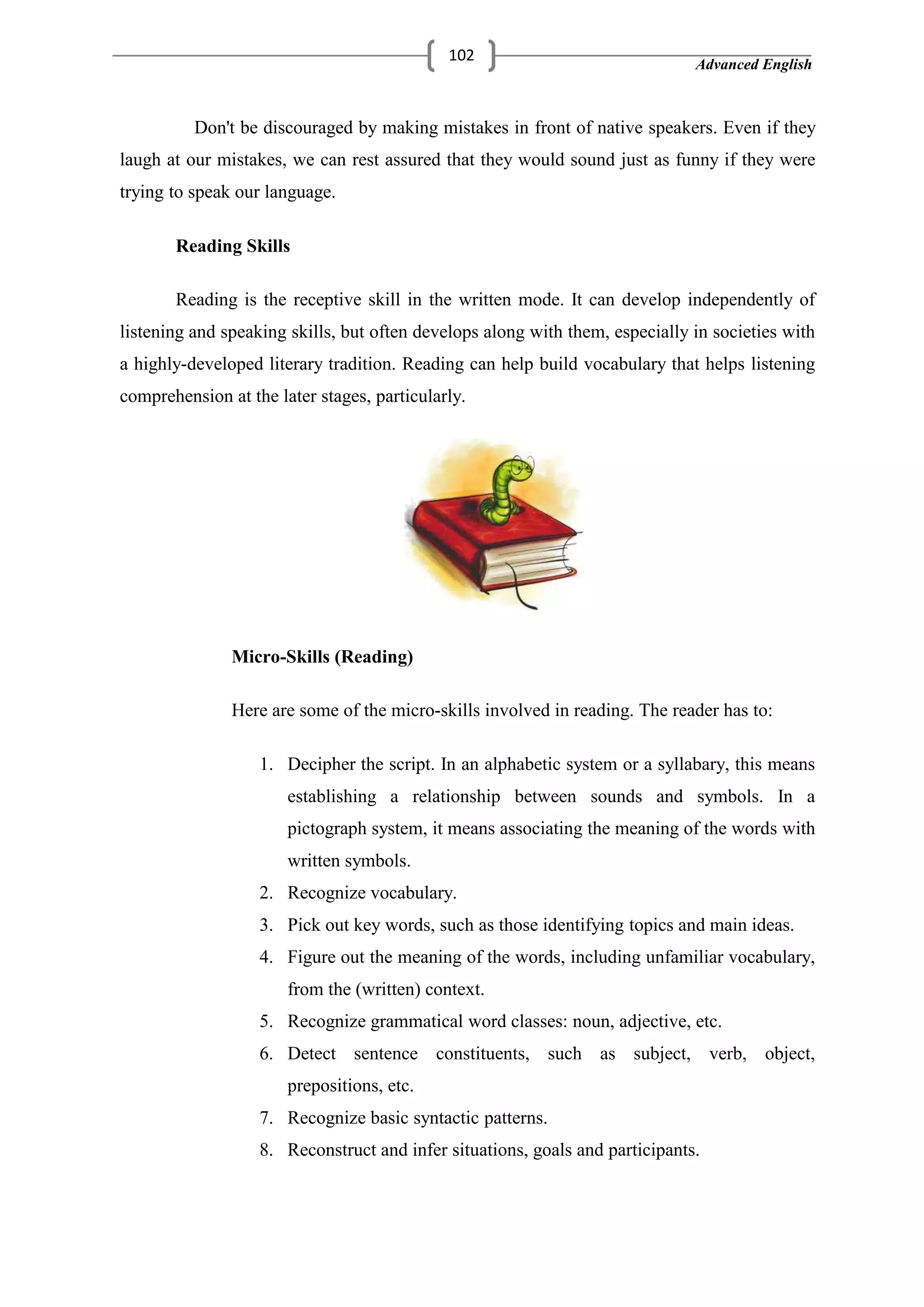 Advanced English
102
Don't be discouraged by making mistakes in front of native speakers. Even if they
laugh at our mistakes, we can rest assured that they would sound just as funny if they were
trying to speak our language.
Reading Skills
Reading is the receptive skill in the written mode. It can develop independently of
listening and speaking skills, but often develops along with them, especially in societies with
a highly-developed literary tradition. Reading can help build vocabulary that helps listening
comprehension at the later stages, particularly.
Micro-Skills (Reading)
Here are some of the micro-skills involved in reading. The reader has to:
1. Decipher the script. In an alphabetic system or a syllabary, this means
establishing a relationship between sounds and symbols. In a
pictograph system, it means associating the meaning of the words with
written symbols.
2. Recognize vocabulary.
3. Pick out key words, such as those identifying topics and main ideas.
4. Figure out the meaning of the words, including unfamiliar vocabulary,
from the (written) context.
5. Recognize grammatical word classes: noun, adjective, etc.
6. Detect sentence constituents, such as subject, verb, object,
prepositions, etc.
7. Recognize basic syntactic patterns.
8. Reconstruct and infer situations, goals and participants.
 