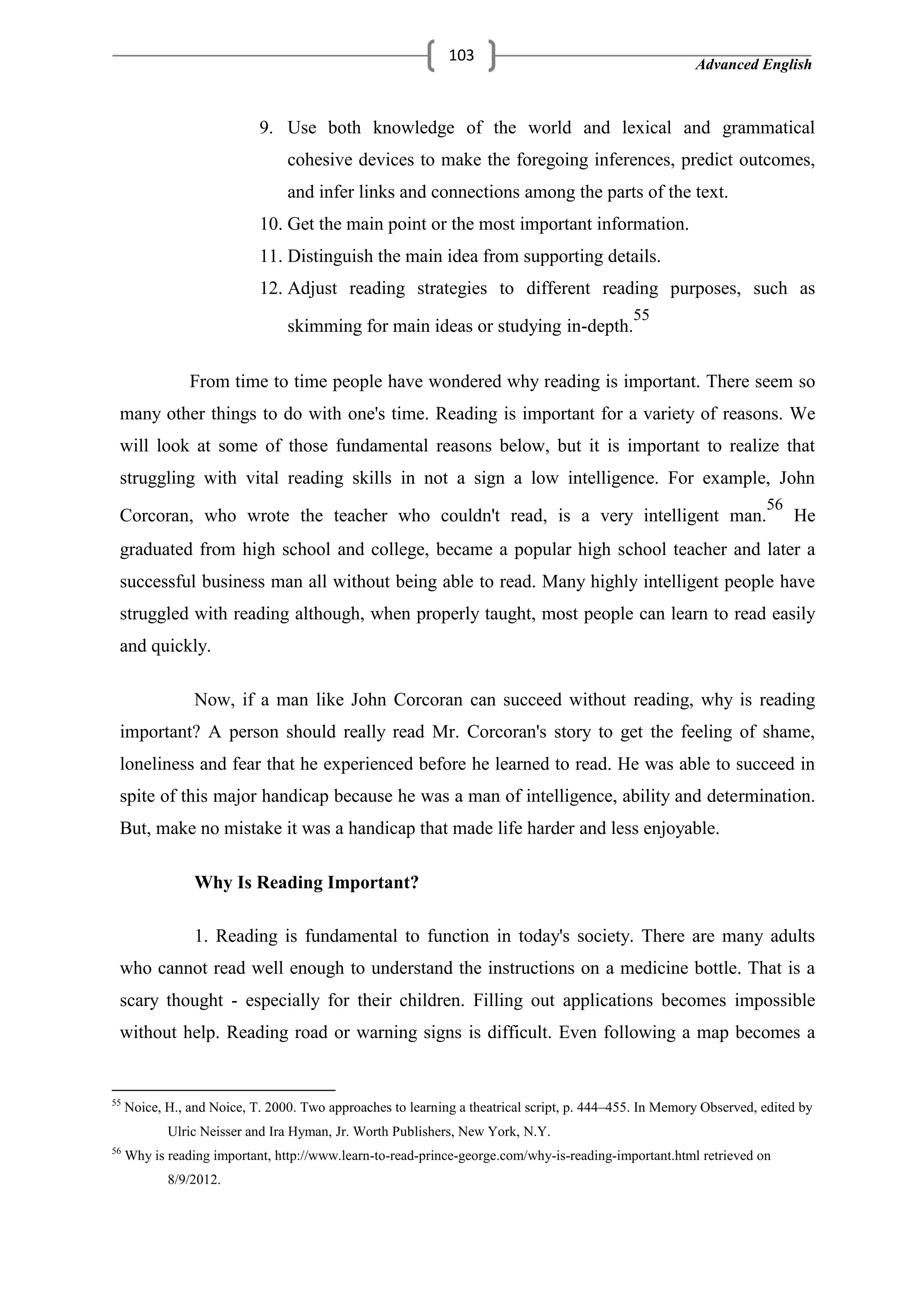 Advanced English
103
9. Use both knowledge of the world and lexical and grammatical
cohesive devices to make the foregoing inferences, predict outcomes,
and infer links and connections among the parts of the text.
10. Get the main point or the most important information.
11. Distinguish the main idea from supporting details.
12. Adjust reading strategies to different reading purposes, such as
skimming for main ideas or studying in-depth.
55
From time to time people have wondered why reading is important. There seem so
many other things to do with one's time. Reading is important for a variety of reasons. We
will look at some of those fundamental reasons below, but it is important to realize that
struggling with vital reading skills in not a sign a low intelligence. For example, John
Corcoran, who wrote the teacher who couldn't read, is a very intelligent man.
56
He
graduated from high school and college, became a popular high school teacher and later a
successful business man all without being able to read. Many highly intelligent people have
struggled with reading although, when properly taught, most people can learn to read easily
and quickly.
Now, if a man like John Corcoran can succeed without reading, why is reading
important? A person should really read Mr. Corcoran's story to get the feeling of shame,
loneliness and fear that he experienced before he learned to read. He was able to succeed in
spite of this major handicap because he was a man of intelligence, ability and determination.
But, make no mistake it was a handicap that made life harder and less enjoyable.
Why Is Reading Important?
1. Reading is fundamental to function in today's society. There are many adults
who cannot read well enough to understand the instructions on a medicine bottle. That is a
scary thought - especially for their children. Filling out applications becomes impossible
without help. Reading road or warning signs is difficult. Even following a map becomes a
55
Noice, H., and Noice, T. 2000. Two approaches to learning a theatrical script, p. 444–455. In Memory Observed, edited by
Ulric Neisser and Ira Hyman, Jr. Worth Publishers, New York, N.Y.
56
Why is reading important, http://www.learn-to-read-prince-george.com/why-is-reading-important.html retrieved on
8/9/2012.
 