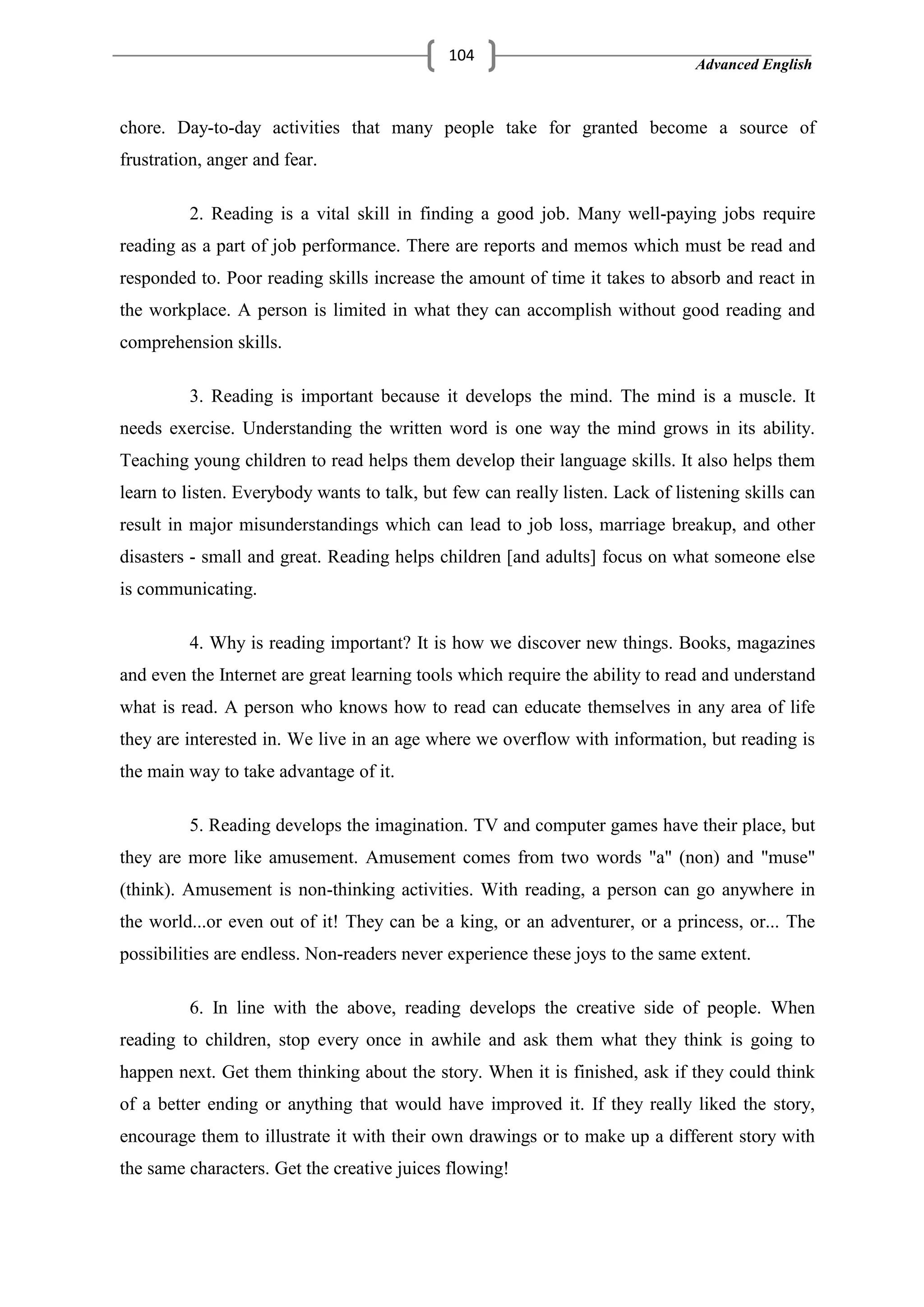 Advanced English
104
chore. Day-to-day activities that many people take for granted become a source of
frustration, anger and fear.
2. Reading is a vital skill in finding a good job. Many well-paying jobs require
reading as a part of job performance. There are reports and memos which must be read and
responded to. Poor reading skills increase the amount of time it takes to absorb and react in
the workplace. A person is limited in what they can accomplish without good reading and
comprehension skills.
3. Reading is important because it develops the mind. The mind is a muscle. It
needs exercise. Understanding the written word is one way the mind grows in its ability.
Teaching young children to read helps them develop their language skills. It also helps them
learn to listen. Everybody wants to talk, but few can really listen. Lack of listening skills can
result in major misunderstandings which can lead to job loss, marriage breakup, and other
disasters - small and great. Reading helps children [and adults] focus on what someone else
is communicating.
4. Why is reading important? It is how we discover new things. Books, magazines
and even the Internet are great learning tools which require the ability to read and understand
what is read. A person who knows how to read can educate themselves in any area of life
they are interested in. We live in an age where we overflow with information, but reading is
the main way to take advantage of it.
5. Reading develops the imagination. TV and computer games have their place, but
they are more like amusement. Amusement comes from two words "a" (non) and "muse"
(think). Amusement is non-thinking activities. With reading, a person can go anywhere in
the world...or even out of it! They can be a king, or an adventurer, or a princess, or... The
possibilities are endless. Non-readers never experience these joys to the same extent.
6. In line with the above, reading develops the creative side of people. When
reading to children, stop every once in awhile and ask them what they think is going to
happen next. Get them thinking about the story. When it is finished, ask if they could think
of a better ending or anything that would have improved it. If they really liked the story,
encourage them to illustrate it with their own drawings or to make up a different story with
the same characters. Get the creative juices flowing!
 