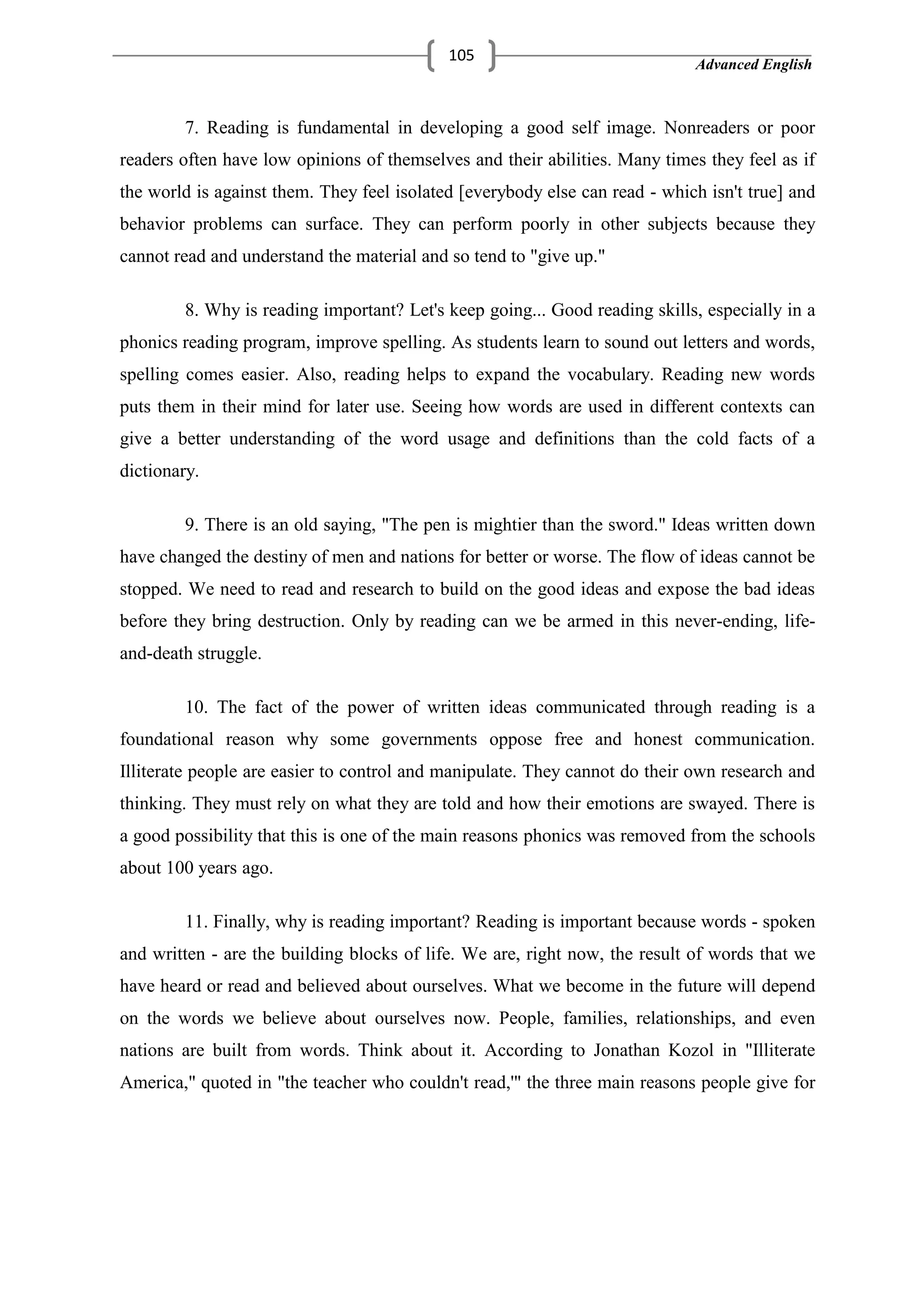 Advanced English
105
7. Reading is fundamental in developing a good self image. Nonreaders or poor
readers often have low opinions of themselves and their abilities. Many times they feel as if
the world is against them. They feel isolated [everybody else can read - which isn't true] and
behavior problems can surface. They can perform poorly in other subjects because they
cannot read and understand the material and so tend to "give up."
8. Why is reading important? Let's keep going... Good reading skills, especially in a
phonics reading program, improve spelling. As students learn to sound out letters and words,
spelling comes easier. Also, reading helps to expand the vocabulary. Reading new words
puts them in their mind for later use. Seeing how words are used in different contexts can
give a better understanding of the word usage and definitions than the cold facts of a
dictionary.
9. There is an old saying, "The pen is mightier than the sword." Ideas written down
have changed the destiny of men and nations for better or worse. The flow of ideas cannot be
stopped. We need to read and research to build on the good ideas and expose the bad ideas
before they bring destruction. Only by reading can we be armed in this never-ending, life-
and-death struggle.
10. The fact of the power of written ideas communicated through reading is a
foundational reason why some governments oppose free and honest communication.
Illiterate people are easier to control and manipulate. They cannot do their own research and
thinking. They must rely on what they are told and how their emotions are swayed. There is
a good possibility that this is one of the main reasons phonics was removed from the schools
about 100 years ago.
11. Finally, why is reading important? Reading is important because words - spoken
and written - are the building blocks of life. We are, right now, the result of words that we
have heard or read and believed about ourselves. What we become in the future will depend
on the words we believe about ourselves now. People, families, relationships, and even
nations are built from words. Think about it. According to Jonathan Kozol in "Illiterate
America," quoted in "the teacher who couldn't read,'" the three main reasons people give for
 