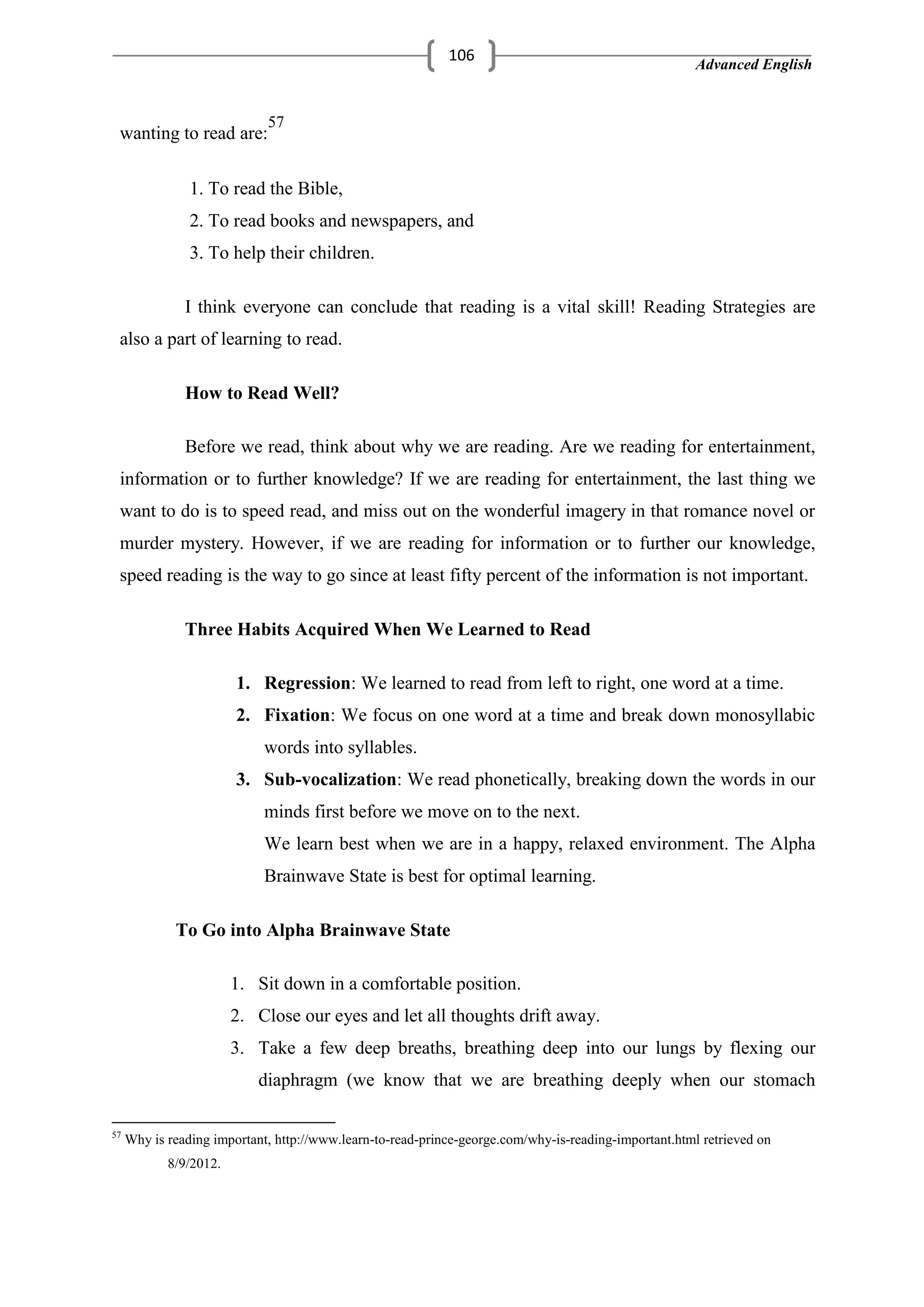 Advanced English
106
wanting to read are:
57
1. To read the Bible,
2. To read books and newspapers, and
3. To help their children.
I think everyone can conclude that reading is a vital skill! Reading Strategies are
also a part of learning to read.
How to Read Well?
Before we read, think about why we are reading. Are we reading for entertainment,
information or to further knowledge? If we are reading for entertainment, the last thing we
want to do is to speed read, and miss out on the wonderful imagery in that romance novel or
murder mystery. However, if we are reading for information or to further our knowledge,
speed reading is the way to go since at least fifty percent of the information is not important.
Three Habits Acquired When We Learned to Read
1. Regression: We learned to read from left to right, one word at a time.
2. Fixation: We focus on one word at a time and break down monosyllabic
words into syllables.
3. Sub-vocalization: We read phonetically, breaking down the words in our
minds first before we move on to the next.
We learn best when we are in a happy, relaxed environment. The Alpha
Brainwave State is best for optimal learning.
To Go into Alpha Brainwave State
1. Sit down in a comfortable position.
2. Close our eyes and let all thoughts drift away.
3. Take a few deep breaths, breathing deep into our lungs by flexing our
diaphragm (we know that we are breathing deeply when our stomach
57
Why is reading important, http://www.learn-to-read-prince-george.com/why-is-reading-important.html retrieved on
8/9/2012.
 