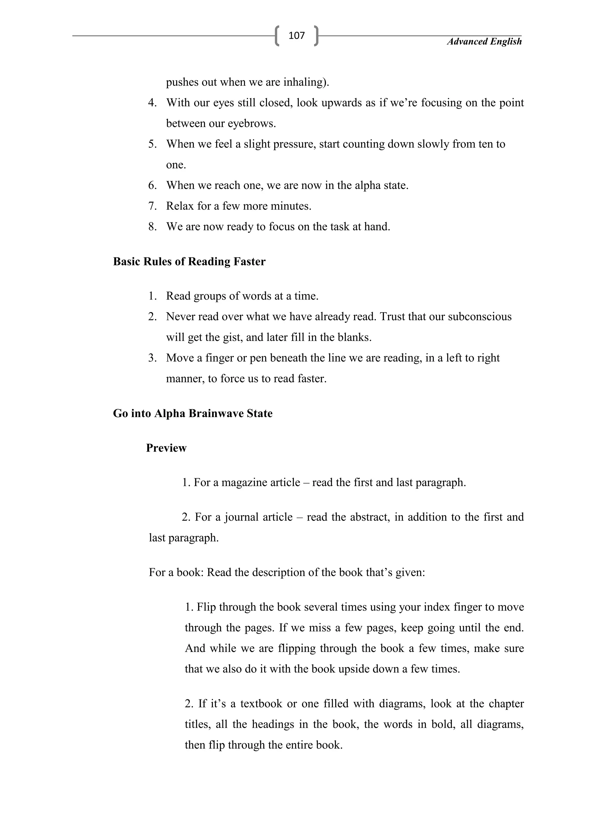 Advanced English
107
pushes out when we are inhaling).
4. With our eyes still closed, look upwards as if we‘re focusing on the point
between our eyebrows.
5. When we feel a slight pressure, start counting down slowly from ten to
one.
6. When we reach one, we are now in the alpha state.
7. Relax for a few more minutes.
8. We are now ready to focus on the task at hand.
Basic Rules of Reading Faster
1. Read groups of words at a time.
2. Never read over what we have already read. Trust that our subconscious
will get the gist, and later fill in the blanks.
3. Move a finger or pen beneath the line we are reading, in a left to right
manner, to force us to read faster.
Go into Alpha Brainwave State
Preview
1. For a magazine article – read the first and last paragraph.
2. For a journal article – read the abstract, in addition to the first and
last paragraph.
For a book: Read the description of the book that‘s given:
1. Flip through the book several times using your index finger to move
through the pages. If we miss a few pages, keep going until the end.
And while we are flipping through the book a few times, make sure
that we also do it with the book upside down a few times.
2. If it‘s a textbook or one filled with diagrams, look at the chapter
titles, all the headings in the book, the words in bold, all diagrams,
then flip through the entire book.
 