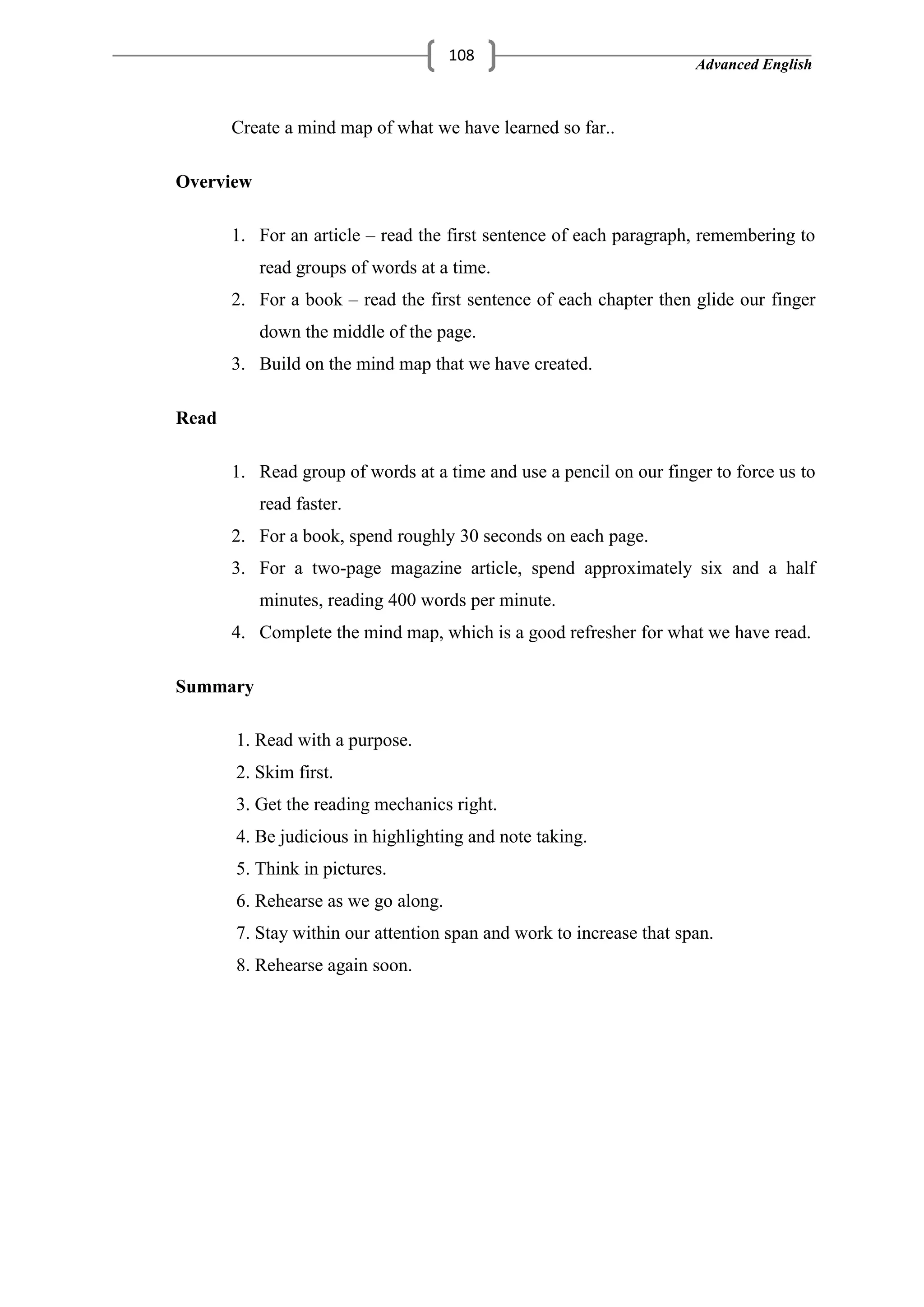 Advanced English
108
Create a mind map of what we have learned so far..
Overview
1. For an article – read the first sentence of each paragraph, remembering to
read groups of words at a time.
2. For a book – read the first sentence of each chapter then glide our finger
down the middle of the page.
3. Build on the mind map that we have created.
Read
1. Read group of words at a time and use a pencil on our finger to force us to
read faster.
2. For a book, spend roughly 30 seconds on each page.
3. For a two-page magazine article, spend approximately six and a half
minutes, reading 400 words per minute.
4. Complete the mind map, which is a good refresher for what we have read.
Summary
1. Read with a purpose.
2. Skim first.
3. Get the reading mechanics right.
4. Be judicious in highlighting and note taking.
5. Think in pictures.
6. Rehearse as we go along.
7. Stay within our attention span and work to increase that span.
8. Rehearse again soon.
 