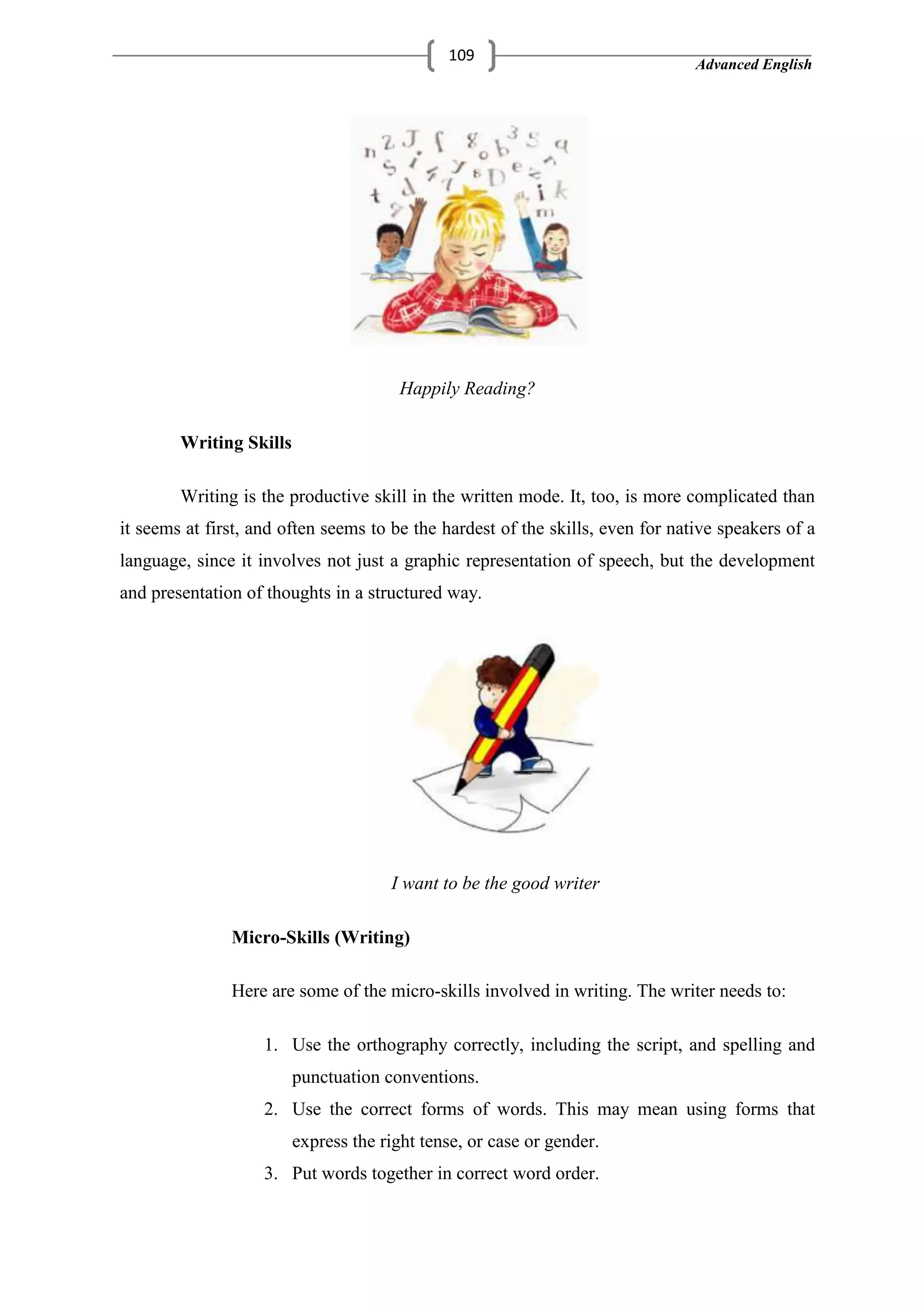 Advanced English
109
Happily Reading?
Writing Skills
Writing is the productive skill in the written mode. It, too, is more complicated than
it seems at first, and often seems to be the hardest of the skills, even for native speakers of a
language, since it involves not just a graphic representation of speech, but the development
and presentation of thoughts in a structured way.
I want to be the good writer
Micro-Skills (Writing)
Here are some of the micro-skills involved in writing. The writer needs to:
1. Use the orthography correctly, including the script, and spelling and
punctuation conventions.
2. Use the correct forms of words. This may mean using forms that
express the right tense, or case or gender.
3. Put words together in correct word order.
 