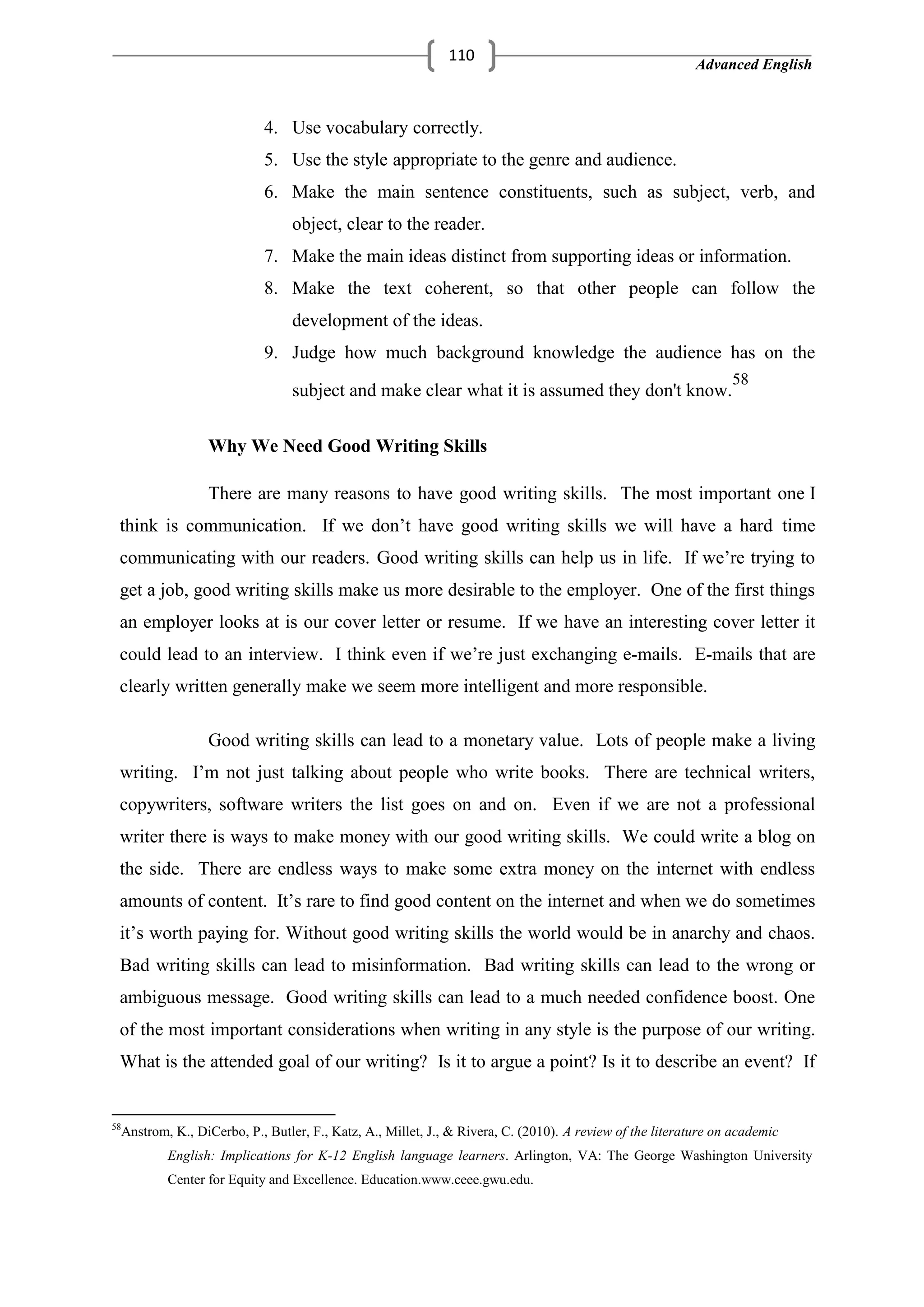 Advanced English
110
4. Use vocabulary correctly.
5. Use the style appropriate to the genre and audience.
6. Make the main sentence constituents, such as subject, verb, and
object, clear to the reader.
7. Make the main ideas distinct from supporting ideas or information.
8. Make the text coherent, so that other people can follow the
development of the ideas.
9. Judge how much background knowledge the audience has on the
subject and make clear what it is assumed they don't know.
58
Why We Need Good Writing Skills
There are many reasons to have good writing skills. The most important one I
think is communication. If we don‘t have good writing skills we will have a hard time
communicating with our readers. Good writing skills can help us in life. If we‘re trying to
get a job, good writing skills make us more desirable to the employer. One of the first things
an employer looks at is our cover letter or resume. If we have an interesting cover letter it
could lead to an interview. I think even if we‘re just exchanging e-mails. E-mails that are
clearly written generally make we seem more intelligent and more responsible.
Good writing skills can lead to a monetary value. Lots of people make a living
writing. I‘m not just talking about people who write books. There are technical writers,
copywriters, software writers the list goes on and on. Even if we are not a professional
writer there is ways to make money with our good writing skills. We could write a blog on
the side. There are endless ways to make some extra money on the internet with endless
amounts of content. It‘s rare to find good content on the internet and when we do sometimes
it‘s worth paying for. Without good writing skills the world would be in anarchy and chaos.
Bad writing skills can lead to misinformation. Bad writing skills can lead to the wrong or
ambiguous message. Good writing skills can lead to a much needed confidence boost. One
of the most important considerations when writing in any style is the purpose of our writing.
What is the attended goal of our writing? Is it to argue a point? Is it to describe an event? If
58
Anstrom, K., DiCerbo, P., Butler, F., Katz, A., Millet, J., & Rivera, C. (2010). A review of the literature on academic
English: Implications for K-12 English language learners. Arlington, VA: The George Washington University
Center for Equity and Excellence. Education.www.ceee.gwu.edu.
 
