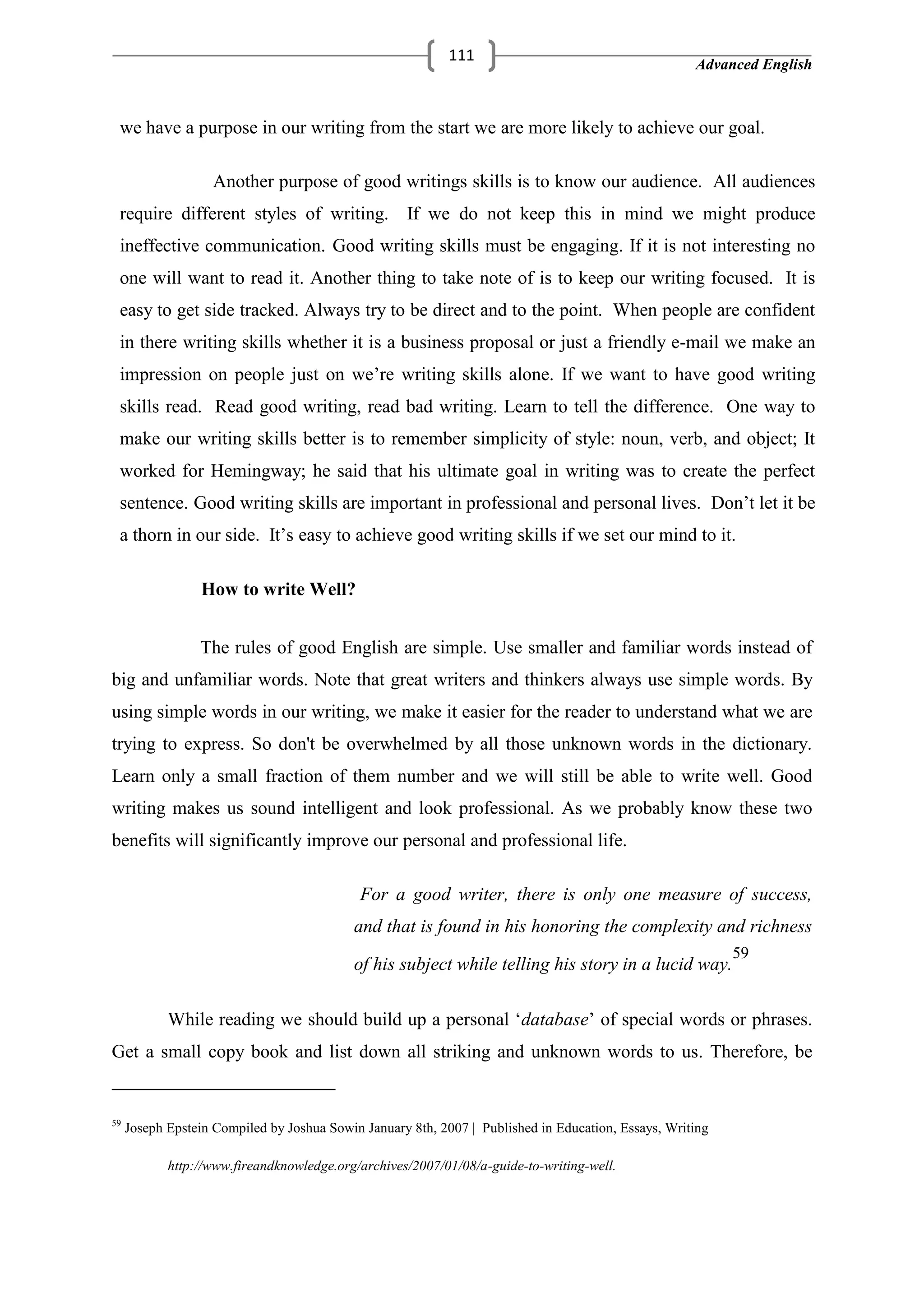 Advanced English
111
we have a purpose in our writing from the start we are more likely to achieve our goal.
Another purpose of good writings skills is to know our audience. All audiences
require different styles of writing. If we do not keep this in mind we might produce
ineffective communication. Good writing skills must be engaging. If it is not interesting no
one will want to read it. Another thing to take note of is to keep our writing focused. It is
easy to get side tracked. Always try to be direct and to the point. When people are confident
in there writing skills whether it is a business proposal or just a friendly e-mail we make an
impression on people just on we‘re writing skills alone. If we want to have good writing
skills read. Read good writing, read bad writing. Learn to tell the difference. One way to
make our writing skills better is to remember simplicity of style: noun, verb, and object; It
worked for Hemingway; he said that his ultimate goal in writing was to create the perfect
sentence. Good writing skills are important in professional and personal lives. Don‘t let it be
a thorn in our side. It‘s easy to achieve good writing skills if we set our mind to it.
How to write Well?
The rules of good English are simple. Use smaller and familiar words instead of
big and unfamiliar words. Note that great writers and thinkers always use simple words. By
using simple words in our writing, we make it easier for the reader to understand what we are
trying to express. So don't be overwhelmed by all those unknown words in the dictionary.
Learn only a small fraction of them number and we will still be able to write well. Good
writing makes us sound intelligent and look professional. As we probably know these two
benefits will significantly improve our personal and professional life.
For a good writer, there is only one measure of success,
and that is found in his honoring the complexity and richness
of his subject while telling his story in a lucid way.
59
While reading we should build up a personal ‗database‘ of special words or phrases.
Get a small copy book and list down all striking and unknown words to us. Therefore, be
59
Joseph Epstein Compiled by Joshua Sowin January 8th, 2007 | Published in Education, Essays, Writing
http://www.fireandknowledge.org/archives/2007/01/08/a-guide-to-writing-well.
 