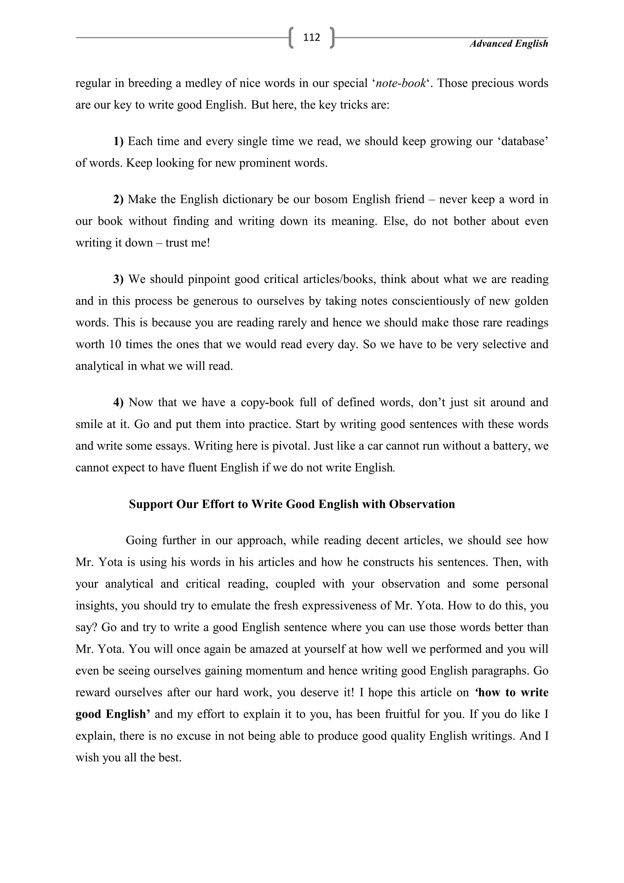 Advanced English
112
regular in breeding a medley of nice words in our special ‗note-book‗. Those precious words
are our key to write good English. But here, the key tricks are:
1) Each time and every single time we read, we should keep growing our ‗database‘
of words. Keep looking for new prominent words.
2) Make the English dictionary be our bosom English friend – never keep a word in
our book without finding and writing down its meaning. Else, do not bother about even
writing it down – trust me!
3) We should pinpoint good critical articles/books, think about what we are reading
and in this process be generous to ourselves by taking notes conscientiously of new golden
words. This is because you are reading rarely and hence we should make those rare readings
worth 10 times the ones that we would read every day. So we have to be very selective and
analytical in what we will read.
4) Now that we have a copy-book full of defined words, don‘t just sit around and
smile at it. Go and put them into practice. Start by writing good sentences with these words
and write some essays. Writing here is pivotal. Just like a car cannot run without a battery, we
cannot expect to have fluent English if we do not write English.
Support Our Effort to Write Good English with Observation
Going further in our approach, while reading decent articles, we should see how
Mr. Yota is using his words in his articles and how he constructs his sentences. Then, with
your analytical and critical reading, coupled with your observation and some personal
insights, you should try to emulate the fresh expressiveness of Mr. Yota. How to do this, you
say? Go and try to write a good English sentence where you can use those words better than
Mr. Yota. You will once again be amazed at yourself at how well we performed and you will
even be seeing ourselves gaining momentum and hence writing good English paragraphs. Go
reward ourselves after our hard work, you deserve it! I hope this article on ‘how to write
good English’ and my effort to explain it to you, has been fruitful for you. If you do like I
explain, there is no excuse in not being able to produce good quality English writings. And I
wish you all the best.
 