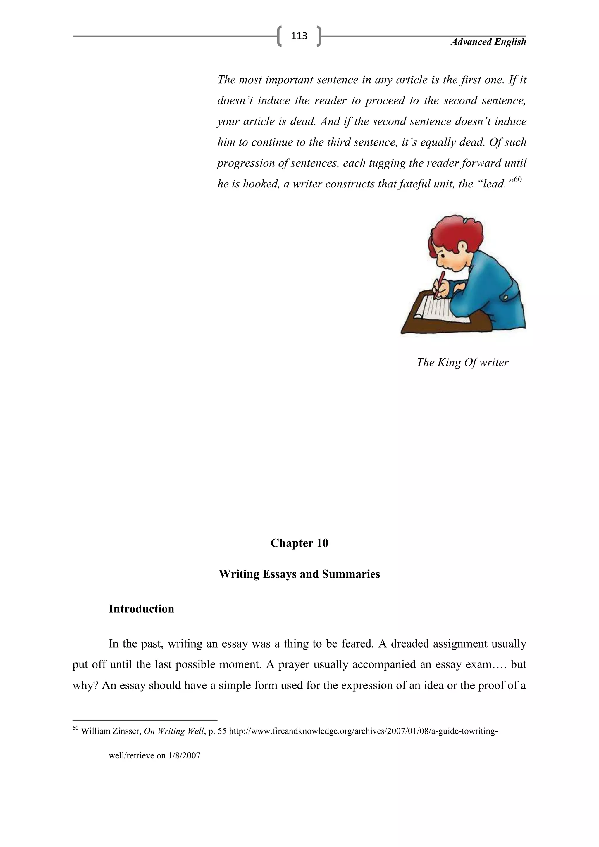 Advanced English
113
The most important sentence in any article is the first one. If it
doesn’t induce the reader to proceed to the second sentence,
your article is dead. And if the second sentence doesn’t induce
him to continue to the third sentence, it’s equally dead. Of such
progression of sentences, each tugging the reader forward until
he is hooked, a writer constructs that fateful unit, the “lead.”60
The King Of writer
Chapter 10
Writing Essays and Summaries
Introduction
In the past, writing an essay was a thing to be feared. A dreaded assignment usually
put off until the last possible moment. A prayer usually accompanied an essay exam…. but
why? An essay should have a simple form used for the expression of an idea or the proof of a
60
William Zinsser, On Writing Well, p. 55 http://www.fireandknowledge.org/archives/2007/01/08/a-guide-towriting-
well/retrieve on 1/8/2007
 