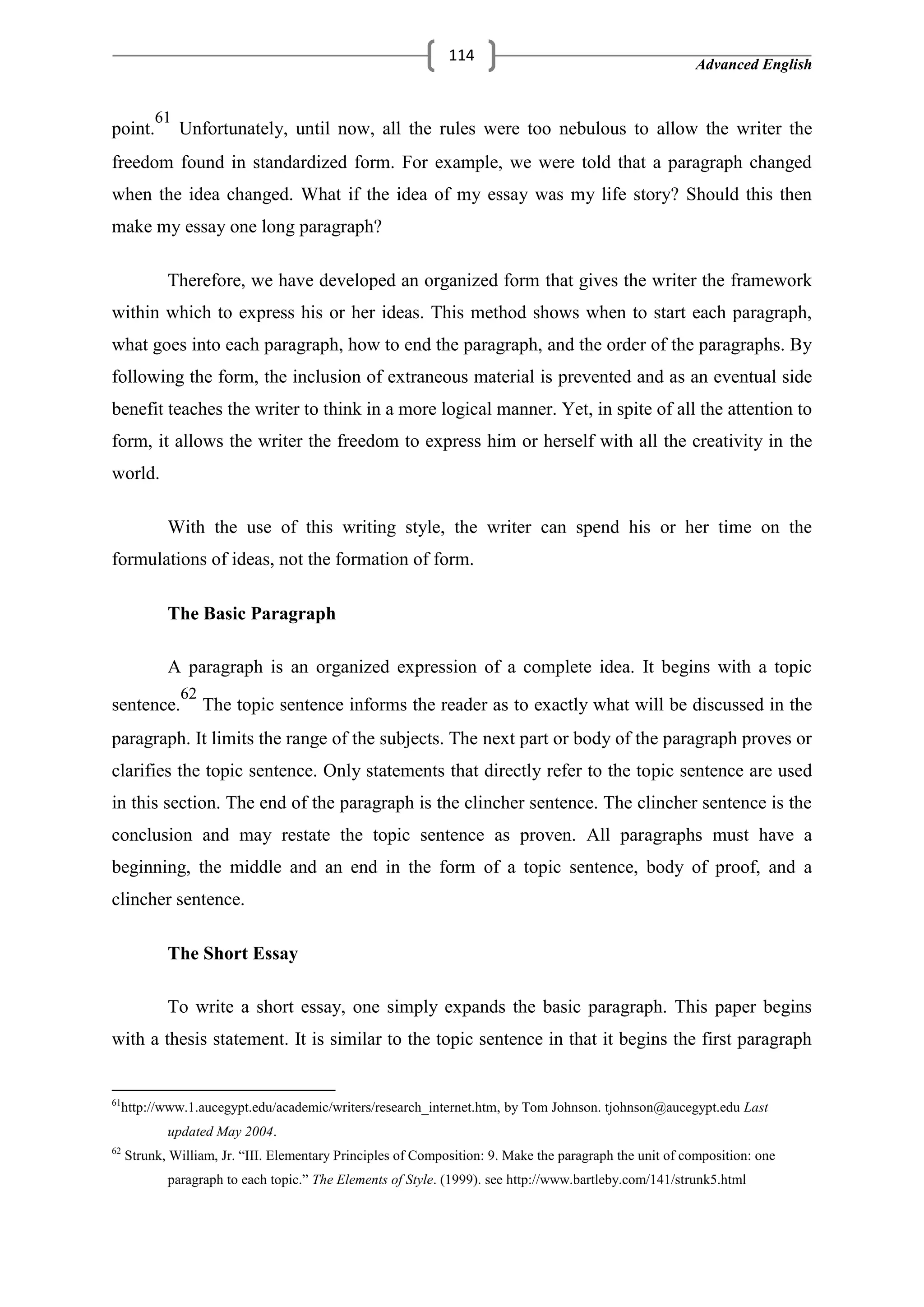 Advanced English
114
point.
61
Unfortunately, until now, all the rules were too nebulous to allow the writer the
freedom found in standardized form. For example, we were told that a paragraph changed
when the idea changed. What if the idea of my essay was my life story? Should this then
make my essay one long paragraph?
Therefore, we have developed an organized form that gives the writer the framework
within which to express his or her ideas. This method shows when to start each paragraph,
what goes into each paragraph, how to end the paragraph, and the order of the paragraphs. By
following the form, the inclusion of extraneous material is prevented and as an eventual side
benefit teaches the writer to think in a more logical manner. Yet, in spite of all the attention to
form, it allows the writer the freedom to express him or herself with all the creativity in the
world.
With the use of this writing style, the writer can spend his or her time on the
formulations of ideas, not the formation of form.
The Basic Paragraph
A paragraph is an organized expression of a complete idea. It begins with a topic
sentence.
62
The topic sentence informs the reader as to exactly what will be discussed in the
paragraph. It limits the range of the subjects. The next part or body of the paragraph proves or
clarifies the topic sentence. Only statements that directly refer to the topic sentence are used
in this section. The end of the paragraph is the clincher sentence. The clincher sentence is the
conclusion and may restate the topic sentence as proven. All paragraphs must have a
beginning, the middle and an end in the form of a topic sentence, body of proof, and a
clincher sentence.
The Short Essay
To write a short essay, one simply expands the basic paragraph. This paper begins
with a thesis statement. It is similar to the topic sentence in that it begins the first paragraph
61
http://www.1.aucegypt.edu/academic/writers/research_internet.htm, by Tom Johnson. tjohnson@aucegypt.edu Last
updated May 2004.
62
Strunk, William, Jr. ―III. Elementary Principles of Composition: 9. Make the paragraph the unit of composition: one
paragraph to each topic.‖ The Elements of Style. (1999). see http://www.bartleby.com/141/strunk5.html
 