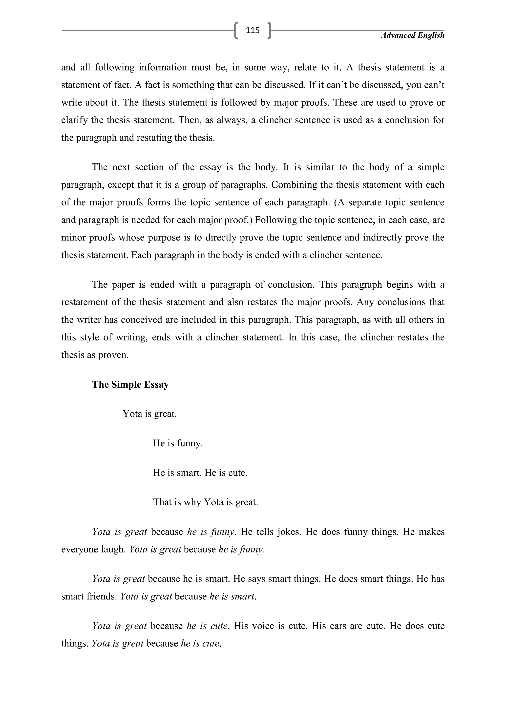 Advanced English
115
and all following information must be, in some way, relate to it. A thesis statement is a
statement of fact. A fact is something that can be discussed. If it can‘t be discussed, you can‘t
write about it. The thesis statement is followed by major proofs. These are used to prove or
clarify the thesis statement. Then, as always, a clincher sentence is used as a conclusion for
the paragraph and restating the thesis.
The next section of the essay is the body. It is similar to the body of a simple
paragraph, except that it is a group of paragraphs. Combining the thesis statement with each
of the major proofs forms the topic sentence of each paragraph. (A separate topic sentence
and paragraph is needed for each major proof.) Following the topic sentence, in each case, are
minor proofs whose purpose is to directly prove the topic sentence and indirectly prove the
thesis statement. Each paragraph in the body is ended with a clincher sentence.
The paper is ended with a paragraph of conclusion. This paragraph begins with a
restatement of the thesis statement and also restates the major proofs. Any conclusions that
the writer has conceived are included in this paragraph. This paragraph, as with all others in
this style of writing, ends with a clincher statement. In this case, the clincher restates the
thesis as proven.
The Simple Essay
Yota is great.
He is funny.
He is smart. He is cute.
That is why Yota is great.
Yota is great because he is funny. He tells jokes. He does funny things. He makes
everyone laugh. Yota is great because he is funny.
Yota is great because he is smart. He says smart things. He does smart things. He has
smart friends. Yota is great because he is smart.
Yota is great because he is cute. His voice is cute. His ears are cute. He does cute
things. Yota is great because he is cute.
 