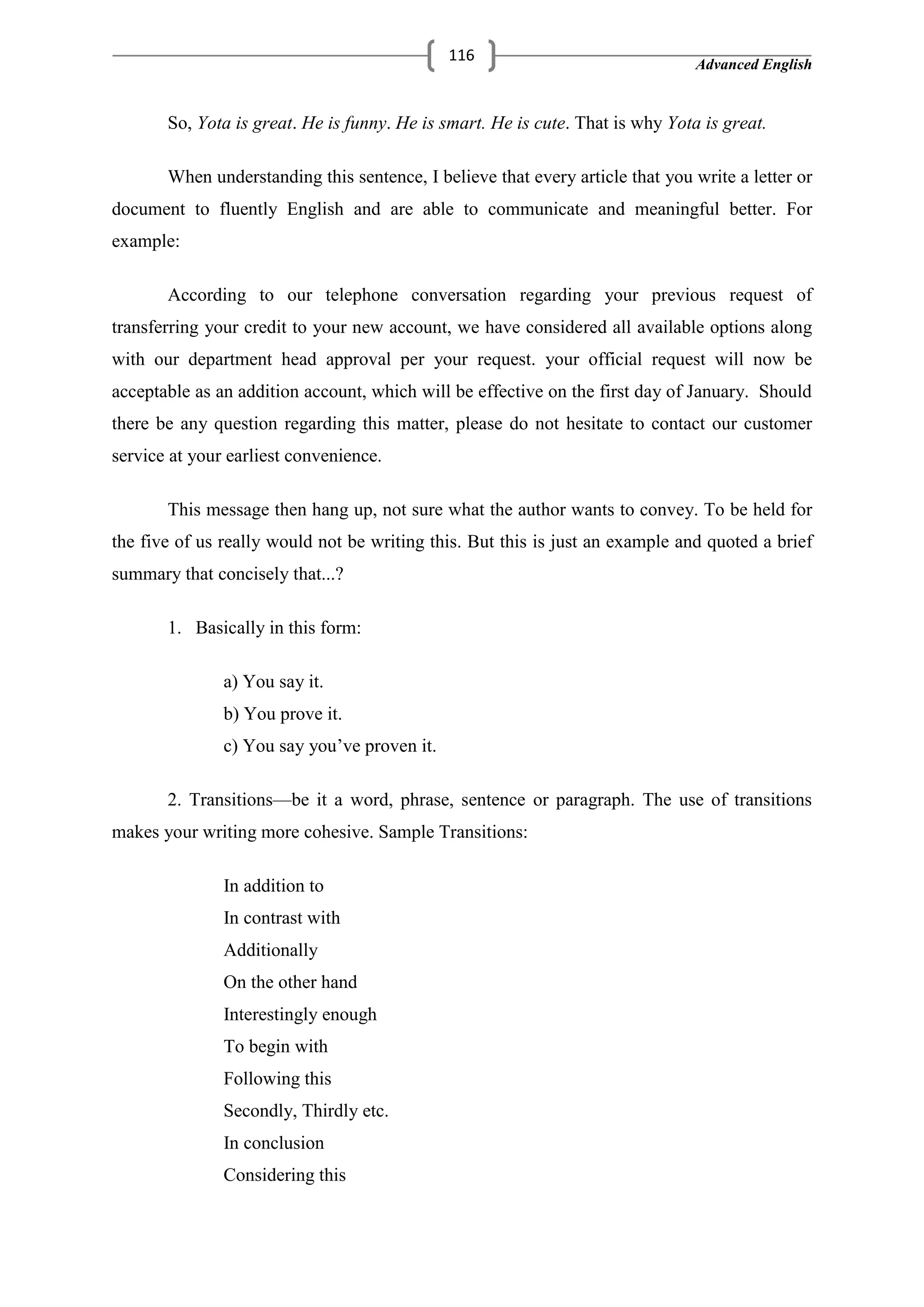 Advanced English
116
So, Yota is great. He is funny. He is smart. He is cute. That is why Yota is great.
When understanding this sentence, I believe that every article that you write a letter or
document to fluently English and are able to communicate and meaningful better. For
example:
According to our telephone conversation regarding your previous request of
transferring your credit to your new account, we have considered all available options along
with our department head approval per your request. your official request will now be
acceptable as an addition account, which will be effective on the first day of January. Should
there be any question regarding this matter, please do not hesitate to contact our customer
service at your earliest convenience.
This message then hang up, not sure what the author wants to convey. To be held for
the five of us really would not be writing this. But this is just an example and quoted a brief
summary that concisely that...?
1. Basically in this form:
a) You say it.
b) You prove it.
c) You say you‘ve proven it.
2. Transitions—be it a word, phrase, sentence or paragraph. The use of transitions
makes your writing more cohesive. Sample Transitions:
In addition to
In contrast with
Additionally
On the other hand
Interestingly enough
To begin with
Following this
Secondly, Thirdly etc.
In conclusion
Considering this
 