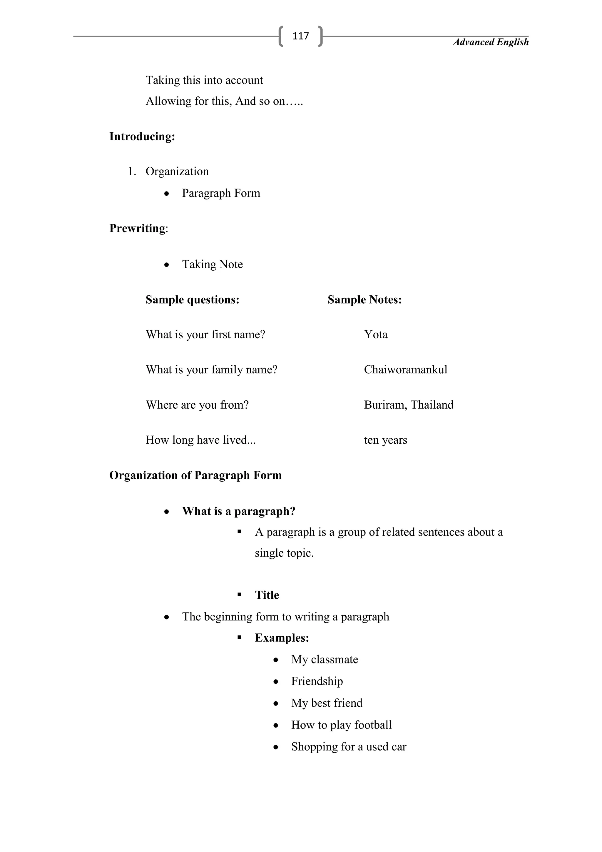 Advanced English
117
Taking this into account
Allowing for this, And so on…..
Introducing:
1. Organization
Paragraph Form
Prewriting:
Taking Note
Sample questions: Sample Notes:
What is your first name? Yota
What is your family name? Chaiworamankul
Where are you from? Buriram, Thailand
How long have lived... ten years
Organization of Paragraph Form
What is a paragraph?
 A paragraph is a group of related sentences about a
single topic.
 Title
The beginning form to writing a paragraph
 Examples:
My classmate
Friendship
My best friend
How to play football
Shopping for a used car
 