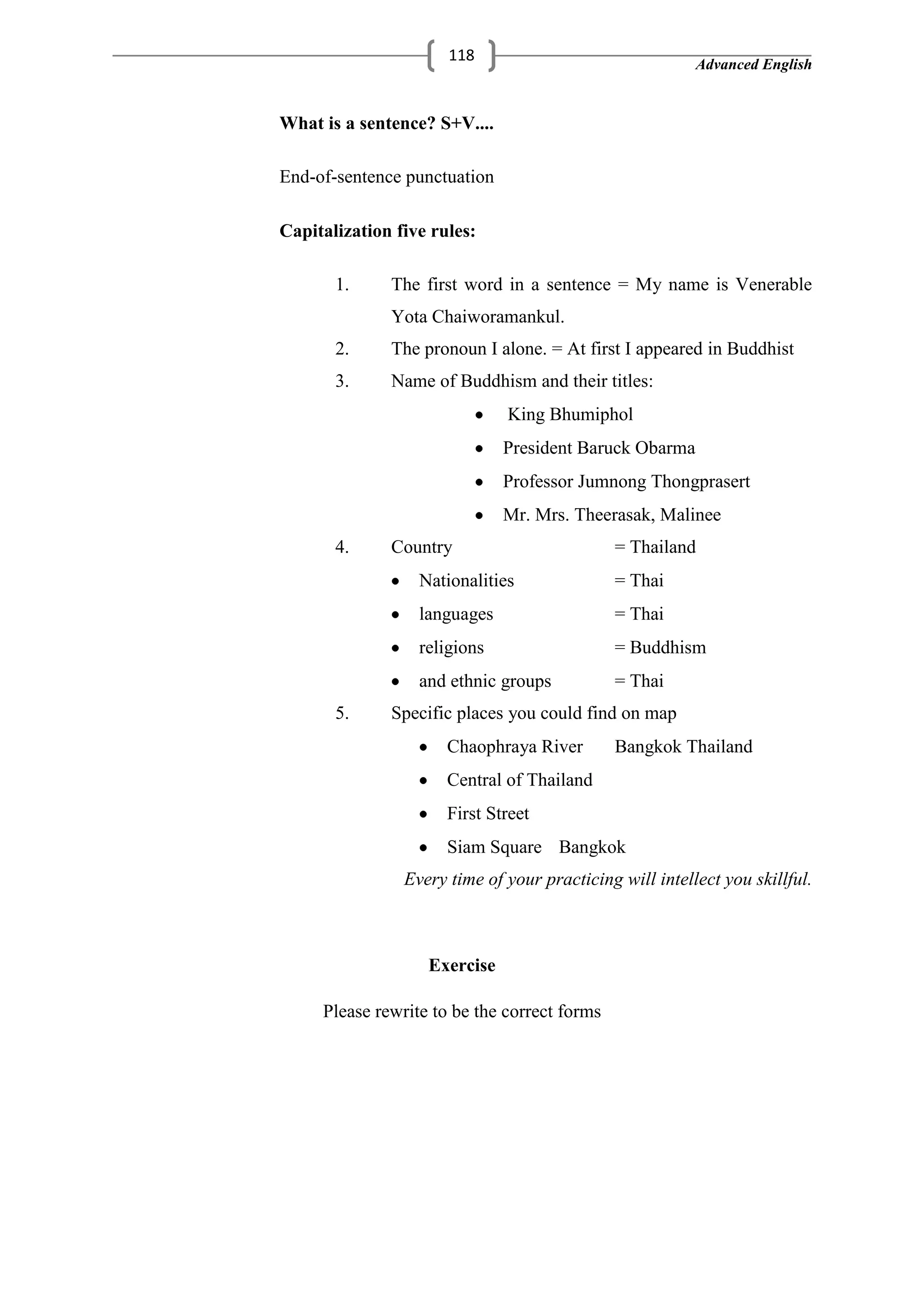 Advanced English
118
What is a sentence? S+V....
End-of-sentence punctuation
Capitalization five rules:
1. The first word in a sentence = My name is Venerable
Yota Chaiworamankul.
2. The pronoun I alone. = At first I appeared in Buddhist
3. Name of Buddhism and their titles:
King Bhumiphol
President Baruck Obarma
Professor Jumnong Thongprasert
Mr. Mrs. Theerasak, Malinee
4. Country = Thailand
Nationalities = Thai
languages = Thai
religions = Buddhism
and ethnic groups = Thai
5. Specific places you could find on map
Chaophraya River Bangkok Thailand
Central of Thailand
First Street
Siam Square Bangkok
Every time of your practicing will intellect you skillful.
Exercise
Please rewrite to be the correct forms
 
