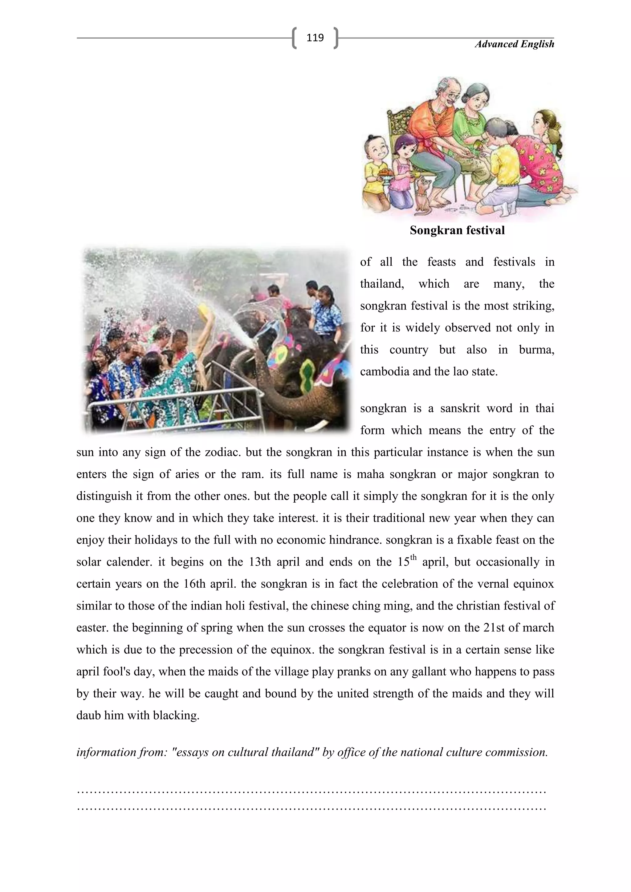 Advanced English
119
Songkran festival
of all the feasts and festivals in
thailand, which are many, the
songkran festival is the most striking,
for it is widely observed not only in
this country but also in burma,
cambodia and the lao state.
songkran is a sanskrit word in thai
form which means the entry of the
sun into any sign of the zodiac. but the songkran in this particular instance is when the sun
enters the sign of aries or the ram. its full name is maha songkran or major songkran to
distinguish it from the other ones. but the people call it simply the songkran for it is the only
one they know and in which they take interest. it is their traditional new year when they can
enjoy their holidays to the full with no economic hindrance. songkran is a fixable feast on the
solar calender. it begins on the 13th april and ends on the 15th
april, but occasionally in
certain years on the 16th april. the songkran is in fact the celebration of the vernal equinox
similar to those of the indian holi festival, the chinese ching ming, and the christian festival of
easter. the beginning of spring when the sun crosses the equator is now on the 21st of march
which is due to the precession of the equinox. the songkran festival is in a certain sense like
april fool's day, when the maids of the village play pranks on any gallant who happens to pass
by their way. he will be caught and bound by the united strength of the maids and they will
daub him with blacking.
information from: "essays on cultural thailand" by office of the national culture commission.
…………………………………………………………………………………………………
…………………………………………………………………………………………………
 